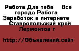 Работа Для тебя  - Все города Работа » Заработок в интернете   . Ставропольский край,Лермонтов г.